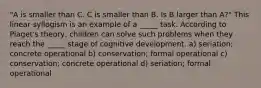 "A is smaller than C. C is smaller than B. Is B larger than A?" This linear syllogism is an example of a _____ task. According to Piaget's theory, children can solve such problems when they reach the _____ stage of cognitive development. a) seriation; concrete operational b) conservation; formal operational c) conservation; concrete operational d) seriation; formal operational