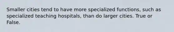 Smaller cities tend to have more specialized functions, such as specialized teaching hospitals, than do larger cities. True or False.