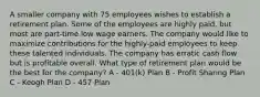 A smaller company with 75 employees wishes to establish a retirement plan. Some of the employees are highly paid, but most are part-time low wage earners. The company would like to maximize contributions for the highly-paid employees to keep these talented individuals. The company has erratic cash flow but is profitable overall. What type of retirement plan would be the best for the company? A - 401(k) Plan B - Profit Sharing Plan C - Keogh Plan D - 457 Plan