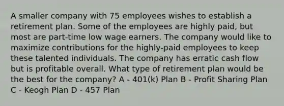 A smaller company with 75 employees wishes to establish a retirement plan. Some of the employees are highly paid, but most are part-time low wage earners. The company would like to maximize contributions for the highly-paid employees to keep these talented individuals. The company has erratic cash flow but is profitable overall. What type of retirement plan would be the best for the company? A - 401(k) Plan B - Profit Sharing Plan C - Keogh Plan D - 457 Plan