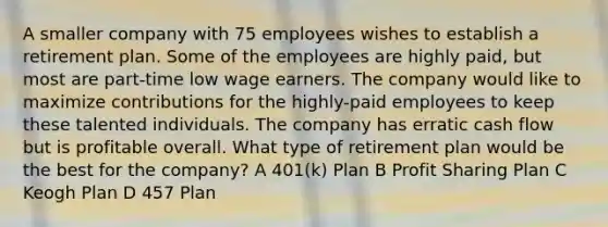 A smaller company with 75 employees wishes to establish a retirement plan. Some of the employees are highly paid, but most are part-time low wage earners. The company would like to maximize contributions for the highly-paid employees to keep these talented individuals. The company has erratic cash flow but is profitable overall. What type of retirement plan would be the best for the company? A 401(k) Plan B Profit Sharing Plan C Keogh Plan D 457 Plan