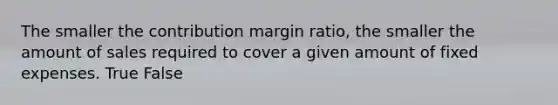 The smaller the contribution margin ratio, the smaller the amount of sales required to cover a given amount of fixed expenses. True False