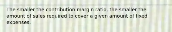 The smaller the contribution margin ratio, the smaller the amount of sales required to cover a given amount of fixed expenses.