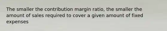 The smaller the contribution margin ratio, the smaller the amount of sales required to cover a given amount of fixed expenses