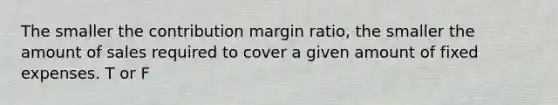 The smaller the contribution margin ratio, the smaller the amount of sales required to cover a given amount of fixed expenses. T or F