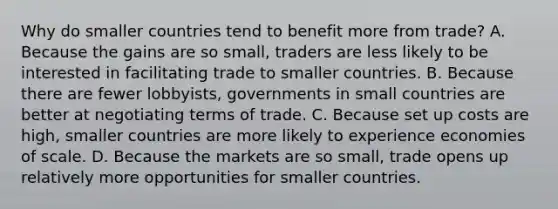 Why do smaller countries tend to benefit more from trade? A. Because the gains are so small, traders are less likely to be interested in facilitating trade to smaller countries. B. Because there are fewer lobbyists, governments in small countries are better at negotiating terms of trade. C. Because set up costs are high, smaller countries are more likely to experience economies of scale. D. Because the markets are so small, trade opens up relatively more opportunities for smaller countries.