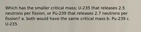 Which has the smaller critical mass; U-235 that releases 2.5 neutrons per fission, or Pu-239 that releases 2.7 neutrons per fission? a. both would have the same critical mass b. Pu-239 c. U-235