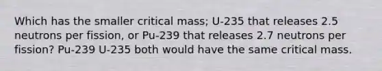 Which has the smaller critical mass; U-235 that releases 2.5 neutrons per fission, or Pu-239 that releases 2.7 neutrons per fission? Pu-239 U-235 both would have the same critical mass.