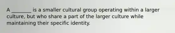 A ________ is a smaller cultural group operating within a larger culture, but who share a part of the larger culture while maintaining their specific identity.