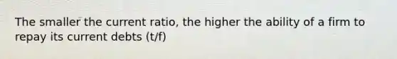 The smaller the current ratio, the higher the ability of a firm to repay its current debts (t/f)