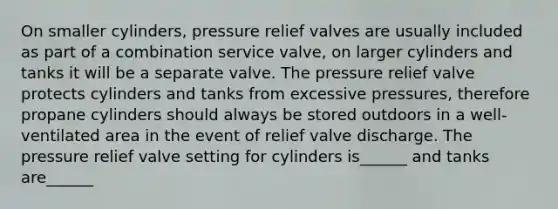 On smaller cylinders, pressure relief valves are usually included as part of a combination service valve, on larger cylinders and tanks it will be a separate valve. The pressure relief valve protects cylinders and tanks from excessive pressures, therefore propane cylinders should always be stored outdoors in a well-ventilated area in the event of relief valve discharge. The pressure relief valve setting for cylinders is______ and tanks are______