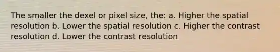 The smaller the dexel or pixel size, the: a. Higher the spatial resolution b. Lower the spatial resolution c. Higher the contrast resolution d. Lower the contrast resolution