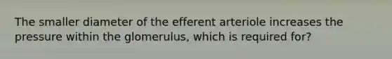 The smaller diameter of the efferent arteriole increases the pressure within the glomerulus, which is required for?