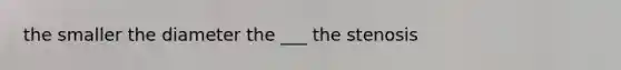 the smaller the diameter the ___ the stenosis