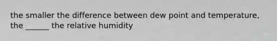 the smaller the difference between dew point and temperature, the ______ the relative humidity