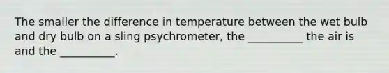 The smaller the difference in temperature between the wet bulb and dry bulb on a sling psychrometer, the __________ the air is and the __________.