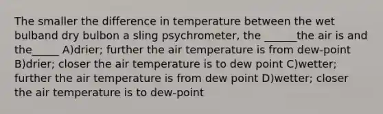 The smaller the difference in temperature between the wet bulband dry bulbon a sling psychrometer, the ______the air is and the_____ A)drier; further the air temperature is from dew-point B)drier; closer the air temperature is to dew point C)wetter; further the air temperature is from dew point D)wetter; closer the air temperature is to dew-point