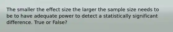 The smaller the effect size the larger the sample size needs to be to have adequate power to detect a statistically significant difference. True or False?