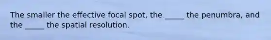 The smaller the effective focal spot, the _____ the penumbra, and the _____ the spatial resolution.