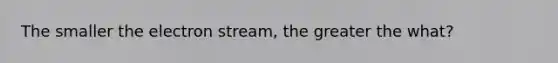 The smaller the electron stream, the greater the what?