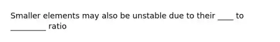 Smaller elements may also be unstable due to their ____ to _________ ratio