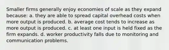 Smaller firms generally enjoy economies of scale as they expand because: a. they are able to spread capital overhead costs when more output is produced. b. average cost tends to increase as more output is produced. c. at least one input is held fixed as the firm expands. d. worker productivity falls due to monitoring and communication problems.