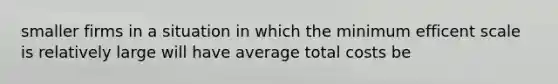 smaller firms in a situation in which the minimum efficent scale is relatively large will have average total costs be