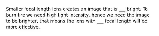 Smaller focal length lens creates an image that is ___ bright. To burn fire we need high light intensity, hence we need the image to be brighter, that means the lens with ___ focal length will be more effective.