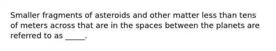 Smaller fragments of asteroids and other matter less than tens of meters across that are in the spaces between the planets are referred to as _____.