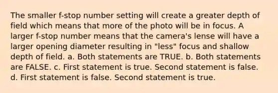 The smaller f-stop number setting will create a greater depth of field which means that more of the photo will be in focus. A larger f-stop number means that the camera's lense will have a larger opening diameter resulting in "less" focus and shallow depth of field. a. Both statements are TRUE. b. Both statements are FALSE. c. First statement is true. Second statement is false. d. First statement is false. Second statement is true.