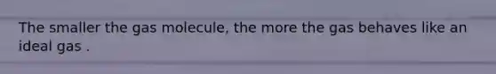 The smaller the gas molecule, the more the gas behaves like an ideal gas .