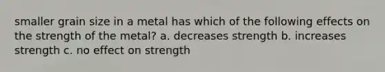 smaller grain size in a metal has which of the following effects on the strength of the metal? a. decreases strength b. increases strength c. no effect on strength