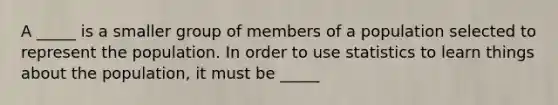 A _____ is a smaller group of members of a population selected to represent the population. In order to use statistics to learn things about the population, it must be _____