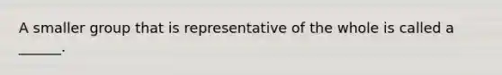 A smaller group that is representative of the whole is called a ______.