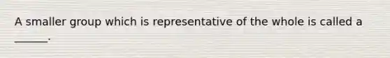 A smaller group which is representative of the whole is called a ______.