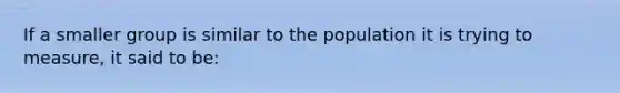 If a smaller group is similar to the population it is trying to measure, it said to be: