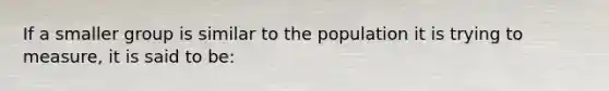 If a smaller group is similar to the population it is trying to measure, it is said to be: