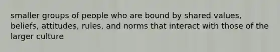 smaller groups of people who are bound by shared values, beliefs, attitudes, rules, and norms that interact with those of the larger culture