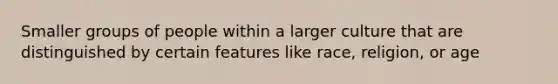 Smaller groups of people within a larger culture that are distinguished by certain features like race, religion, or age