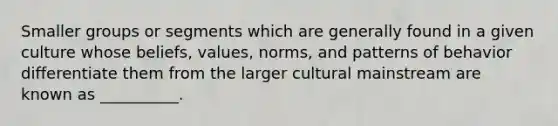 Smaller groups or segments which are generally found in a given culture whose beliefs, values, norms, and patterns of behavior differentiate them from the larger cultural mainstream are known as __________.