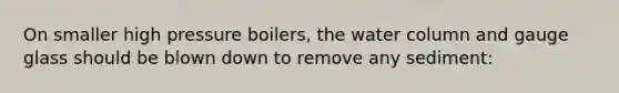 On smaller high pressure boilers, the water column and gauge glass should be blown down to remove any sediment: