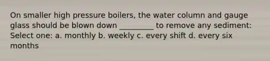 On smaller high pressure boilers, the water column and gauge glass should be blown down _________ to remove any sediment: Select one: a. monthly b. weekly c. every shift d. every six months