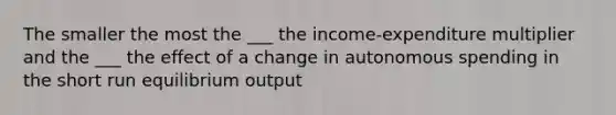 The smaller the most the ___ the income-expenditure multiplier and the ___ the effect of a change in autonomous spending in the short run equilibrium output