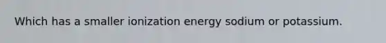 Which has a smaller ionization energy sodium or potassium.