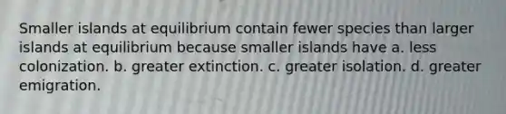 Smaller islands at equilibrium contain fewer species than larger islands at equilibrium because smaller islands have a. less colonization. b. greater extinction. c. greater isolation. d. greater emigration.