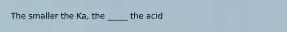 The smaller the Ka, the _____ the acid