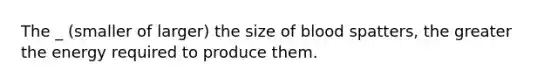 The _ (smaller of larger) the size of blood spatters, the greater the energy required to produce them.