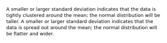 A smaller or larger standard deviation indicates that the data is tightly clustered around the mean; the normal distribution will be taller. A smaller or larger standard deviation indicates that the data is spread out around the mean; the normal distribution will be flatter and wider.