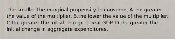 The smaller the marginal propensity to consume, A.the greater the value of the multiplier. B.the lower the value of the multiplier. C.the greater the initial change in real GDP. D.the greater the initial change in aggregate expenditures.