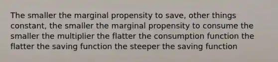 The smaller the marginal propensity to save, other things constant, the smaller the marginal propensity to consume the smaller the multiplier the flatter the consumption function the flatter the saving function the steeper the saving function